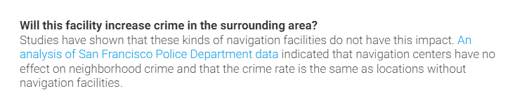 Studies have shown that these kinds of navigation facilities do not have this impact. An analysis of San Francisco Police Department data indicated that navigation centers have no effect on neighborhood crime and that the crime rate is the same as locations without navigation facilities.