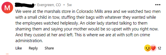 From Evergreen, CO, “We were at the Marshalls store in Colorado Mills area and we watched two men with a small child in tow, stuffing their bags with whatever they wanted while the employees watched helplessly. An older lady started talking to them, shaming them and saying your mother would be so upset with you right now. And they cussed at her and left. This is where we are at with soft on crime administration.”