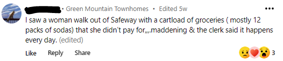 From Green Mountain Townhomes, “I saw a woman walk out of Safeway with a cartload of groceries that she didn’t pay for, maddening and the clerk said it happens every day.”