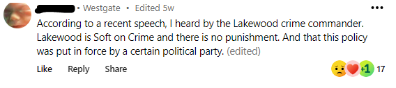 From Westgate, “According to a recent speech I heard by the Lakewood crime commander, Lakewood is soft on crime and there is no punishment. This policy was put in force by the democrat political party.”