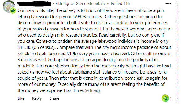 Contrary to its title, the survey is to find out if you are in favor of once again letting Lakewood keep your TABOR rebates.  Other questions are aimed to discern how to promote a ballot vote to do so  according to your preferences of your ranked answers for how to spend it. Pretty biased wording, as someone who used to design mkt research studies. Read carefully, but do complete if you care. Context to cnsider: the average lakewood individual’s income is only $45.3k. (US census). Compare that with The city mgrs income package of about $360k and gets bonused $10k every year i have observed. Other staff income is 3 digits as well. Perhaps before asking again to dig into the pockets of its residents, far more stressed today than themselves, city hall might have instead asked us how we feel about stabilizing staff salaries or freezing bonuses for a couple of years. Then after that is done in contribution, come ask us again for more of our money. Especially since many of us arent feeling the benefits of the money we approved last time.