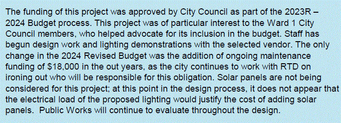 The funding of this project was approved by City Council as part of the 2023R –
2024 Budget process. This project was of particular interest to the Ward 1 City
Council members, who helped advocate for its inclusion in the budget. Staff has
begun design work and lighting demonstrations with the selected vendor. The only
change in the 2024 Revised Budget was the addition of ongoing maintenance
funding of $18,000 in the out years, as the city continues to work with RTD on
ironing out who will be responsible for this obligation. Solar panels are not being
considered for this project; at this point in the design process, it does not appear that
the electrical load of the proposed lighting would justify the cost of adding solar
panels. Public Works will continue to evaluate throughout the design.