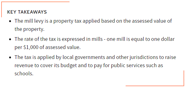 KEY TAKEAWAYS
The mill levy is a property tax applied based on the assessed value of the property.
The rate of the tax is expressed in mills - one mill is equal to one dollar per $1,000 of assessed value.
The tax is applied by local governments and other jurisdictions to raise revenue to cover its budget and to pay for public services such as schools.