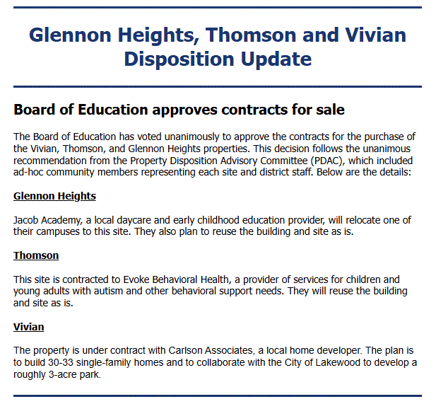 Board of Education approves contracts for sale
The Board of Education has voted unanimously to approve the contracts for the purchase of the Vivian, Thomson, and Glennon Heights properties. This decision follows the unanimous recommendation from the Property Disposition Advisory Committee (PDAC), which included ad-hoc community members representing each site and district staff. Below are the details:


Glennon Heights


Jacob Academy, a local daycare and early childhood education provider, will relocate one of their campuses to this site. They also plan to reuse the building and site as is.


Thomson


This site is contracted to Evoke Behavioral Health, a provider of services for children and young adults with autism and other behavioral support needs. They will reuse the building and site as is.


Vivian


The property is under contract with Carlson Associates, a local home developer. The plan is to build 30-33 single-family homes and to collaborate with the City of Lakewood to develop a roughly 3-acre park.